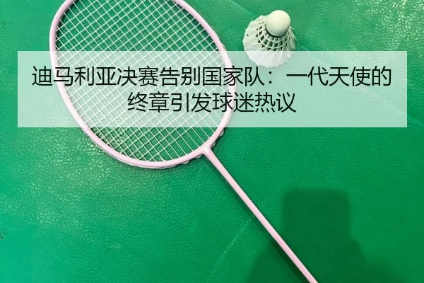 迪马利亚决赛告别国家队：一代天使的终章引发球迷热议